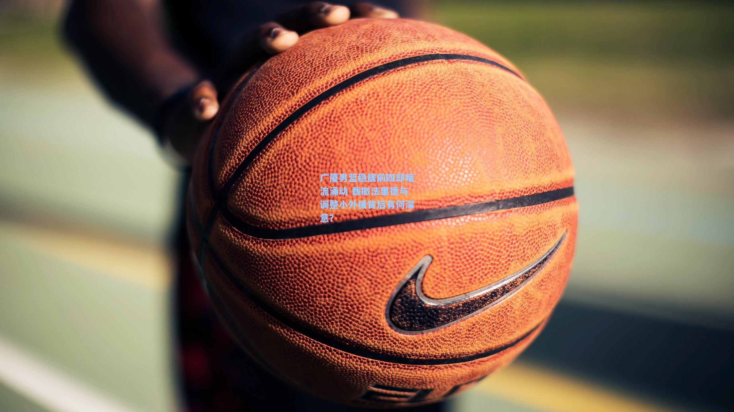 广厦男篮稳居前四却暗流涌动 裁撤法里德与调整小外援背后有何深意？